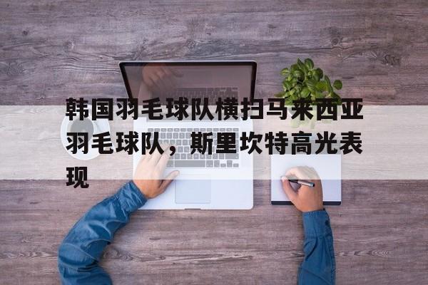 关于韩国羽毛球队横扫马来西亚羽毛球队，斯里坎特高光表现的信息